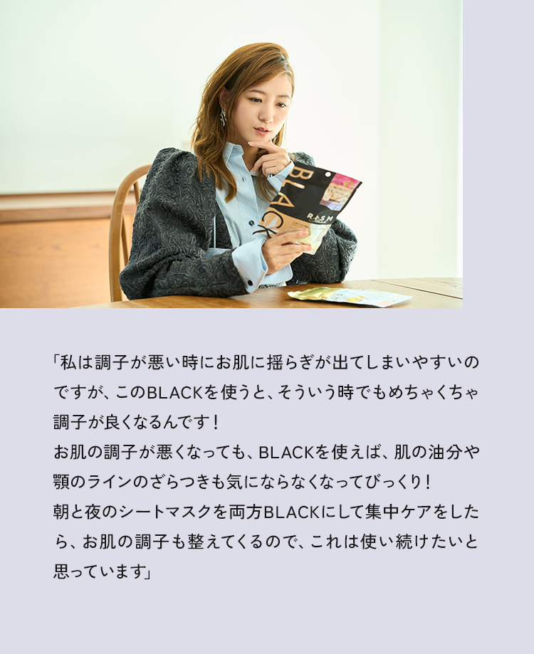 「私は調子が悪い時にお肌に揺らぎが出てしまいやすいのですが、このBLACKを使うと、そういう時でもめちゃくちゃ調子が良くなるんです！お肌の調子が悪くなっても、BLACKを使えば、肌の油分や顎のラインのざらつきも気にならなくなってびっくり！朝と夜のシートマスクを両方BLACKにして集中ケアをしたら、お肌の調子も整えてくるので、これは使い続けたいと思っています」