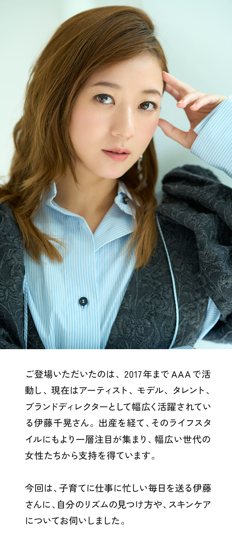 ご登場いただいたのは、2017年までAAAで活動し、現在はアーティスト、モデル、タレント、ブランドディテクターとして幅広く活躍されている伊藤千見さん。出産を経て、そのライフスタイルにもより一層注目が集まり、幅広い世代の女性たちから支持を得ています。今回は、子育てに仕事に忙しい毎日を送る伊藤さんに、自分のリズムの見つけ方や、スキンケアについてお伺いしました。