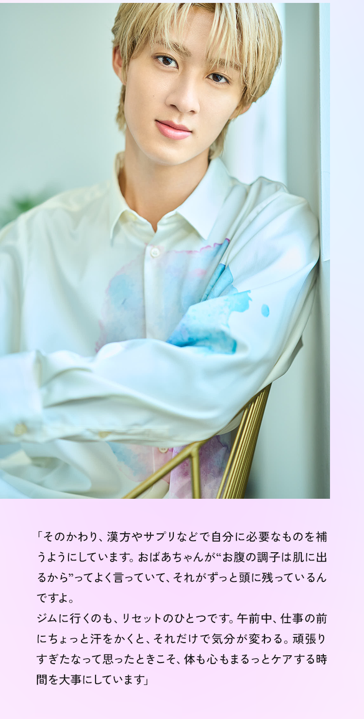 「その代わり、漢方やサプリなどで自分に必要なものを補うようにしています。おばあちゃんが“お腹の調子は肌に出るから”ってよく言っていて、それがずっと頭に残っているんですよ。ジムに行くのも、リセットのひとつです。午前中、仕事の前にちょっと汗をかくと、それだけで気分が変わる。頑張りすぎたなって思ったときこそ、体も心もまるっとケアする時間を大事にしています」