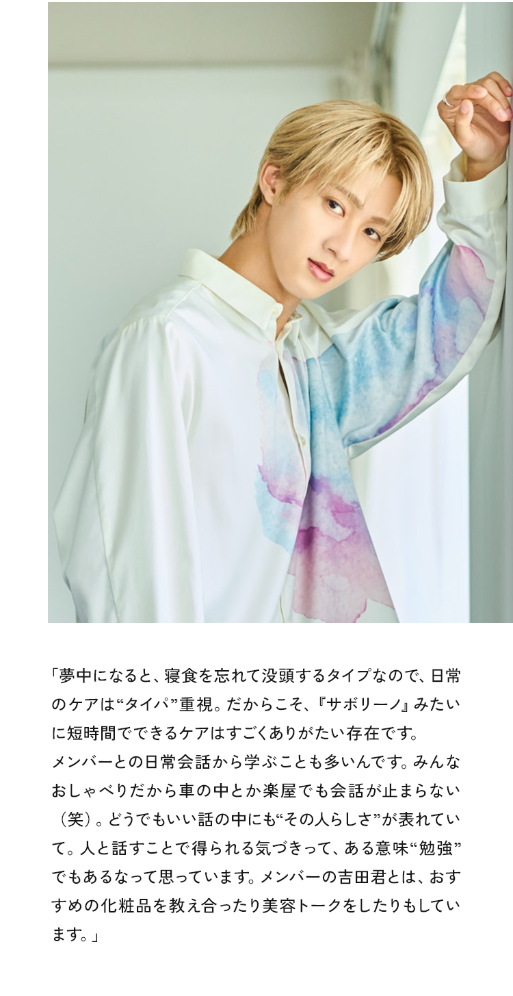 夢中になると、寝食を忘れて没頭するタイプなので、日常のケアは“タイパ”重視。だからこそ、『サボリーノ』みたいに短時間でできるケアはすごくありがたい存在です。メンバーとの日常会話から学ぶことも多いんです。みんなおしゃべりだから車の中とか楽屋でも会話が止まらない（笑）。どうでもいい話の中にも“その人らしさ”が表れていて。人と話すことで得られる気づきって、ある意味“勉強”でもあるなって思っています。メンバーの吉田君とは、おすすめの化粧品を教え合ったり美容トークをしたりもしています。
