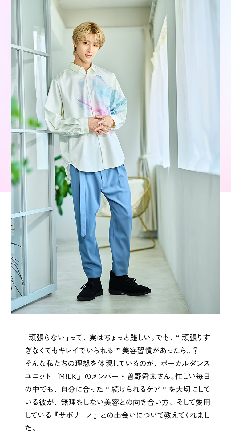 「頑張らない」って、実はちょっと難しい。 でも、“頑張りすぎなくてもキレイでいられる”美容習慣があったら…？そんな私たちの理想を体現しているのが、ボーカルダンスユニット『M!LK』のメンバー・曽野舜太さん。忙しい毎日の中でも、自分に合った”続けられるケア”を大切にしている彼が、無理をしない美容との向き合い方、そして愛用している『サボリーノ』との出会いについて教えてくれました。