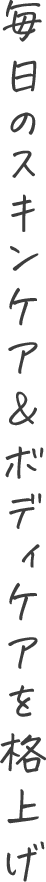 毎日のスキンケア＆ボディケアを格上げ