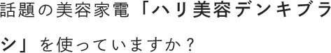 話題の美容家電「ハリ美容デンキブラシ」を使っていますか？