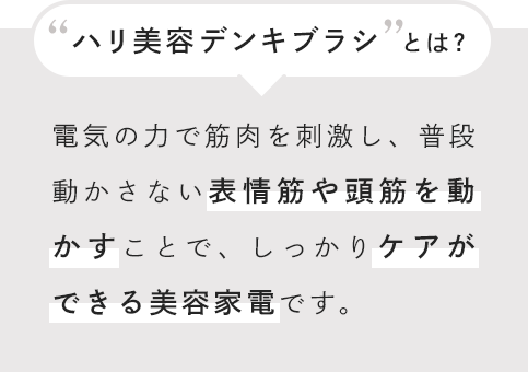“ハリ美容デンキブラシ”とは? 電気の力で筋肉を刺激し、普段動かさない表情筋や頭筋を動かすことで、しっかりケアができる美容家電です。
