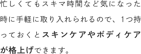 忙しくてもスキマ時間など気になった時に手軽に取り入れられるので、1つ持っておくとスキンケアやボディケアが格上げできます。