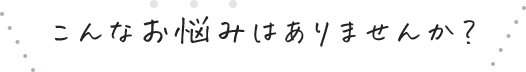 こんなお悩みはありませんか？