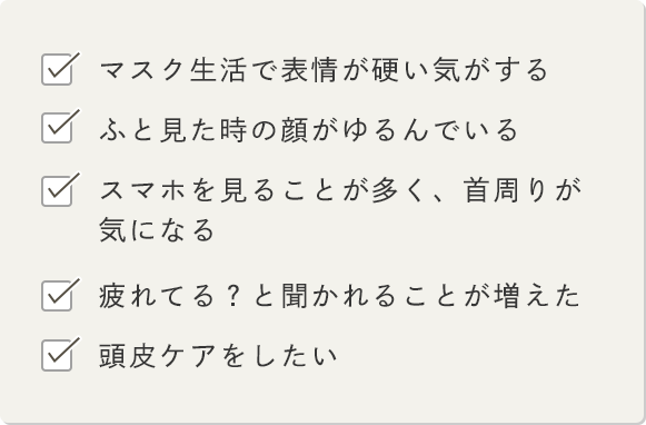 -マスク生活で表情が硬い気がする -ふと見た時の顔がゆるんでいる -スマホを見ることが多く、首周りが気になる -疲れてる？と聞かれることが増えた -頭皮ケアをしたい