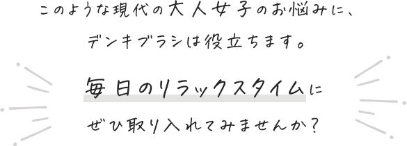 このような現代の大人女子のお悩みに、デンキブラシは役立ちます。 毎日のリラックスタイムにぜひ取り入れてみませんか？