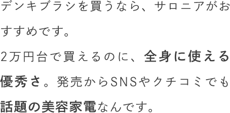 デンキブラシを買うなら、サロニアがおすすめです。2万円台で買えるのに、全身に使える優秀さ。発売からSNSやクチコミでも話題の美容家電なんです。