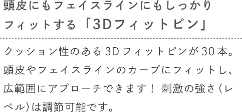 [頭皮にもフェイスラインにもしっかりフィットする「3Dフィットピン」] クッション性のある3Dフィットピンが30本。頭皮やフェイスラインのカーブにフィットし、広範囲にアプローチできます！刺激の強さ（レベル）は調節可能です。