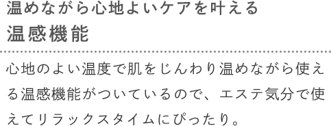 [温めながら心地よいケアを叶える温感機能] 心地のよい温度で肌をじんわり温めながら使える温感機能がついているので、エステ気分で使えてリラックスタイムにぴったり。