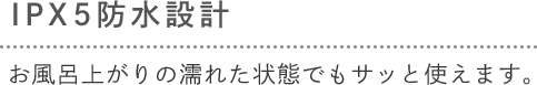 [IPX5防水設計] お風呂上がりの濡れた状態でもサッと使えます。