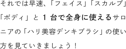 それでは早速、「フェイス」「スカルプ」「ボディ」と1台で全身に使えるサロニアの「ハリ美容デンキブラシ」の使い方を見ていきましょう！
