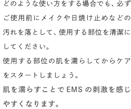 どのような使い方をする場合でも、必ずご使用前にメイクや日焼け止めなどの汚れを落として、使用する部位を清潔にしてください。使用する部位の肌を濡らしてからケアをスタートしましょう。肌を濡らすことでEMSの刺激を感じやすくなります。
