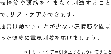 表情筋や頭筋をくまなく刺激することで、リフトケアができます。通常は動かすことが少ない表情筋や固まった頭皮に電気刺激を届けましょう。
