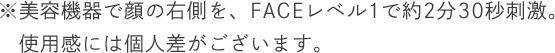 ※美容機器で顔の右側を、FACEレベル1で約2分30秒刺激。使用感には個人差がございます。