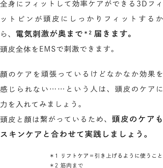 全身にフィットして効率ケアができる3Dフィットピンが頭皮にしっかりフィットするから、電気刺激が奥まで届きます。頭皮全体をEMSで刺激できます。顔のケアを頑張っているけどなかなか効果を感じられない……という人は、頭皮のケアに力を入れてみましょう。頭皮と顔は繋がっているため、頭皮のケアもスキンケアと合わせて実践しましょう。