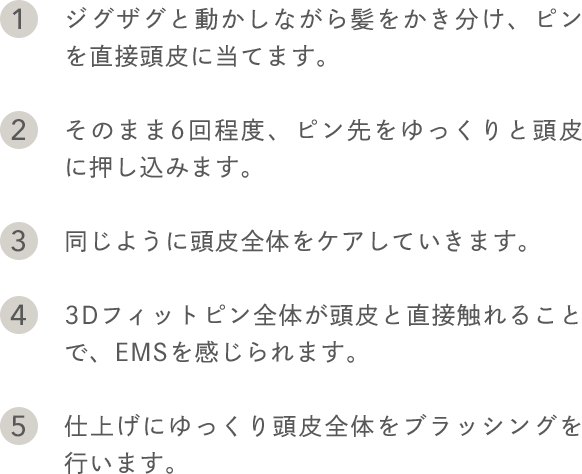1.ジグザグと動かしながら髪をかき分け、ピンを直接頭皮に当てます。 2.そのまま6回程度、ピン先をゆっくりと頭皮に押し込みます。 3.同じように頭皮全体をケアしていきます。 4.3Dフィットピン全体が頭皮と直接触れることで、EMSを感じられます。 5.仕上げにゆっくり頭皮全体をブラッシングを行います。