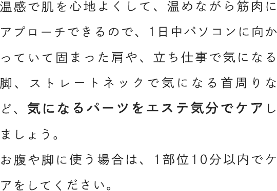 温感で肌を心地よくして、温めながら筋肉にアプローチできるので、1日中パソコンに向かっていて固まった肩や、立ち仕事で気になる脚、ストレートネックで気になる首周りなど、気になるパーツをエステ気分でケアしましょう。お腹や脚に使う場合は、1部位10分以内でケアをしてください。