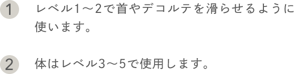 1.レベル1〜2で首やデコルテを滑らせるように使います。 2.体はレベル3〜5で使用します。