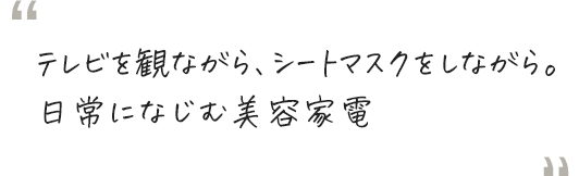 テレビを観ながら、シートマスクをしながら。日常になじむ美容家電
