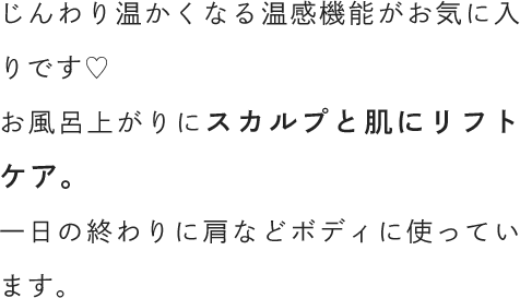 じんわり温かくなる温感機能がお気に入りです♡お風呂上がりにスカルプと肌にリフトケア。一日の終わりに肩などボディに使っています。