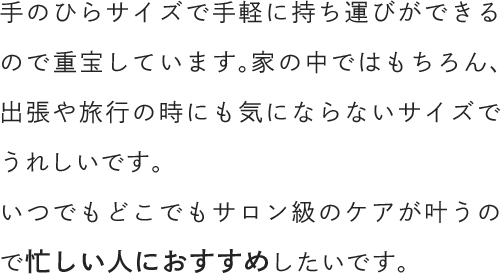 手のひらサイズで手軽に持ち運びができるので重宝しています。家の中ではもちろん、出張や旅行の時にも気にならないサイズでうれしいです。いつでもどこでもサロン級のケアが叶うので忙しい人におすすめしたいです。