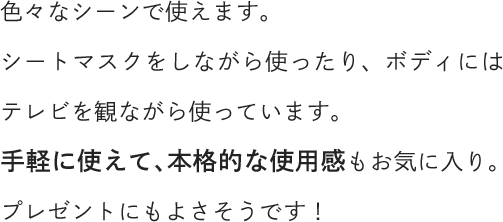 色々なシーンで使えます。シートマスクをしながら使ったり、ボディにはテレビを観ながら使っています。手軽に使えて、本格的な使用感もお気に入り。プレゼントにもよさそうです！