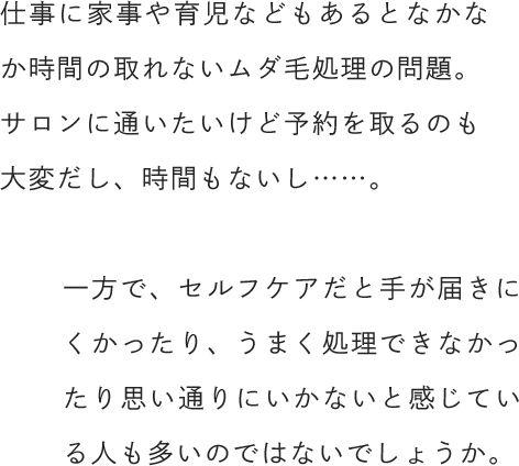 仕事に家事や育児などもあるとなかなか時間の取れないムダ毛処理の問題。サロンに通いたいけど予約を取るのも大変だし、時間もないし……。一方で、セルフケアだと手が届きにくかったり、うまく処理できなかったり思い通りにいかないと感じている人も多いのではないでしょうか。