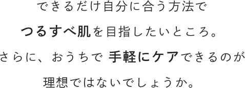 できるだけ自分に合う方法でつるすべ肌を目指したいところ。さらに、おうちで手軽にケアできるのが理想ではないでしょうか。