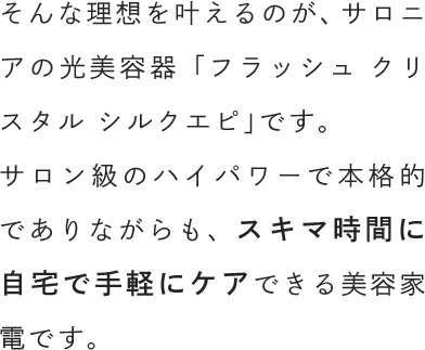 そんな理想を叶えるのが、サロニアの光美容器「フラッシュ クリスタル シルクエピ」です。サロン級のハイパワーで本格的でありながらも、スキマ時間に自宅で手軽にケアできる美容家電です。