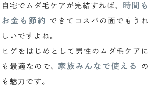 自宅でムダ毛ケアが完結すれば、時間もお金も節約できてコスパの面でもうれしいですよね。ヒゲをはじめとして男性のムダ毛ケアにも最適なので、家族みんなで使えるのも魅力です。