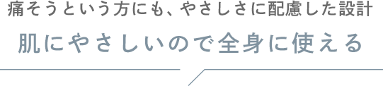 痛そうという方にも、やさしさに配慮した設計 肌にやさしいので全身に使える