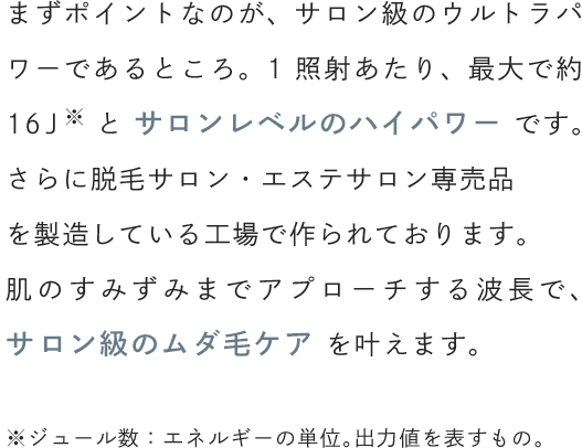 まずポイントなのが、サロン級のウルトラパワーであるところ。1照射あたり、最大で約16Jとサロンレベルのハイパワーです。脱毛サロン・エステサロン専売品を製造している工場で作られているため、サロン級のムダ毛ケアを叶えます。