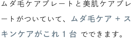 ムダ毛ケアプレートと美肌ケアプレートがついていて、ムダ毛ケア+スキンケアがこれ1台でできます。