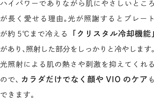 ハイパワーでありながら肌にやさしいところが長く愛せる理由。光が照射するとプレートが約5℃まで冷える「クリスタル冷却機能」があり、照射した部分をしっかりと冷やします。光照射による肌の熱さや刺激を抑えてくれるので、カラダだけでなく顔やVIOのケアもできます。
