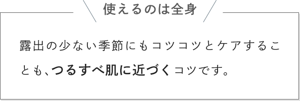 使えるのは全身 露出の少ない季節にもコツコツとケアすることも、つるすべ肌に近づくコツです。