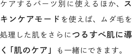 ケアするパーツ別に使えるほか、スキンケアモードを使えば、ムダ毛を処理した肌をさらにつるすべ肌に導く「肌のケア」も一緒にできます。