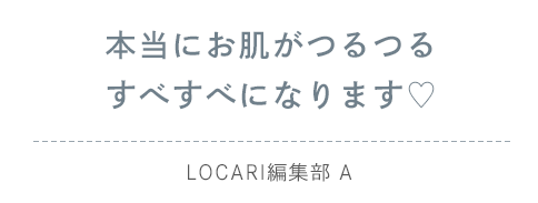 本当にお肌がつるつるすべすべになります♡（LOCARI編集部 A）