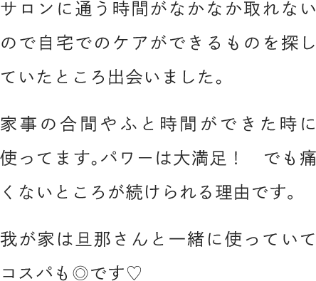 サロンに通う時間がなかなか取れないので自宅でのケアができるものを探していたところ出会いました。家事の合間やふと時間ができた時に使ってます。パワーは大満足！でも痛くないところが続けられる理由です。我が家は旦那さんと一緒に使っていてコスパも◎です♡