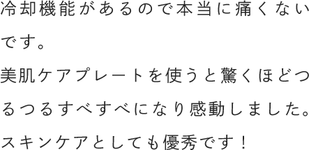冷却機能があるので本当に痛くないです。美肌ケアプレートを使うと驚くほどつるつるすべすべになり感動しました。スキンケアとしても優秀です！