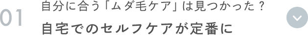 01 自分に合う「ムダ毛ケア」は見つかった？ 自宅でのセルフケアが定番に