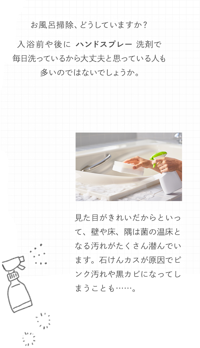 お風呂掃除、どうしていますか？入浴前や後にハンドスプレー洗剤で毎日洗っているから大丈夫と思っている人も多いのではないでしょうか？見た目がきれいだからといって、壁や床、隅は菌の温床となる汚れがたくさん潜んでいます。石けんカスが原因でピンク汚れや黒カビになってしまうことも……。
