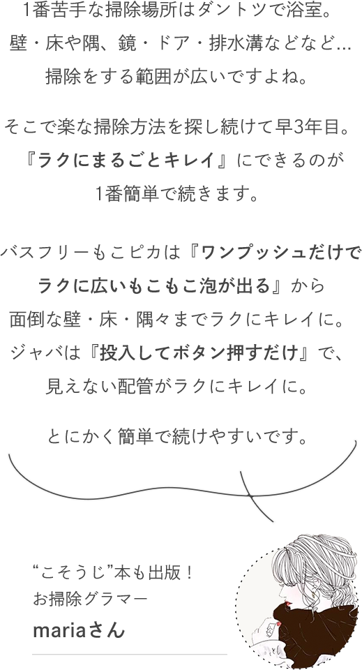 1番苦手な掃除場所はダントツで浴室。壁・床や隅、鏡・ドア・排水溝などなど...掃除をする範囲が広いですよね。そこで楽な掃除方法を探し続けて早3年目。『ラクにまるごとキレイ』にできるのが1番簡単で続きます。バスフリーもこピカは『ワンプッシュだけでラクに広いもこもこ泡が出る』から面倒な壁・床・隅々までラクにキレイに。ジャバは『投入してボタン押すだけ』で、見えない配管がラクにキレイに。とにかく簡単で続けやすいです。 - “こそうじ”本も出版！お掃除グラマー mariaさん