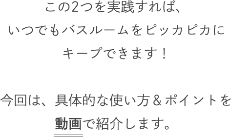この2つを実践すれば、いつでもバスルームをピッカピカにキープできます！今回は、具体的な使い方＆ポイントを動画で紹介します。