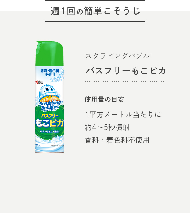-週1回の簡単こそうじ- スクラビングバブル バスフリーもこピカ 使用量の目安 1平方メートル当たりに約4〜5秒噴射 香料・着色料不使用