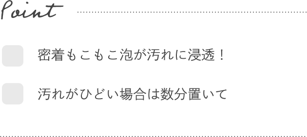Point- ☑密着もこもこ泡が汚れに浸透！　☑汚れがひどい場合は数分置いて