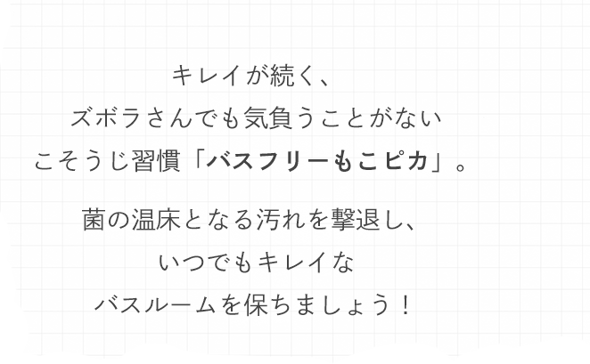キレイが続く、ズボラさんでも気負うことがないこそうじ習慣「バスフリーもこピカ」。菌の温床となる汚れを撃退し、いつでもキレイなバスルームを保ちましょう！