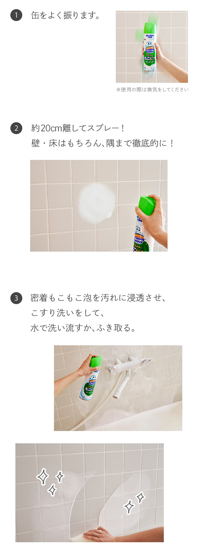 1.缶をよく振ります。 2.約20cm離してスプレー！壁・床はもちろん、隅まで徹底的に！ 3.密着もこもこ泡を汚れに浸透させ、こすり洗いをして、水で洗い流すか、ふき取る。