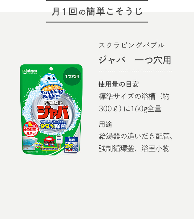 -月1回の簡単こそうじ- スクラビングバブル ジャバ 一つ穴用 使用量の目安 標準サイズの浴槽（約300ℓ）に160g全量 用途 給湯器の追いだき配管、強制循環釜、浴室小物